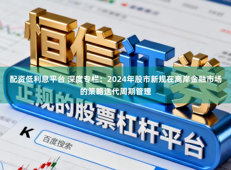 配资低利息平台 深度专栏：2024年股市新规在离岸金融市场的策略迭代周期管理