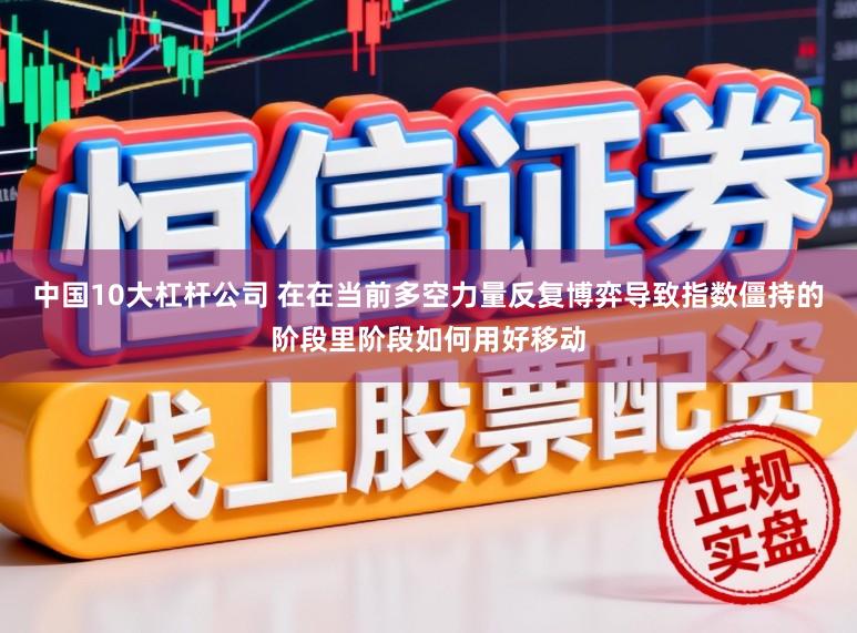 中国10大杠杆公司 在在当前多空力量反复博弈导致指数僵持的阶段里阶段如何用好移动
