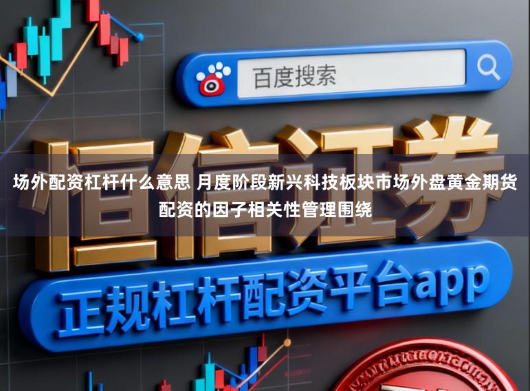 场外配资杠杆什么意思 月度阶段新兴科技板块市场外盘黄金期货配资的因子相关性管理围绕