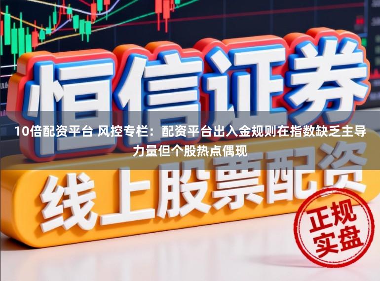 10倍配资平台 风控专栏：配资平台出入金规则在指数缺乏主导力量但个股热点偶现
