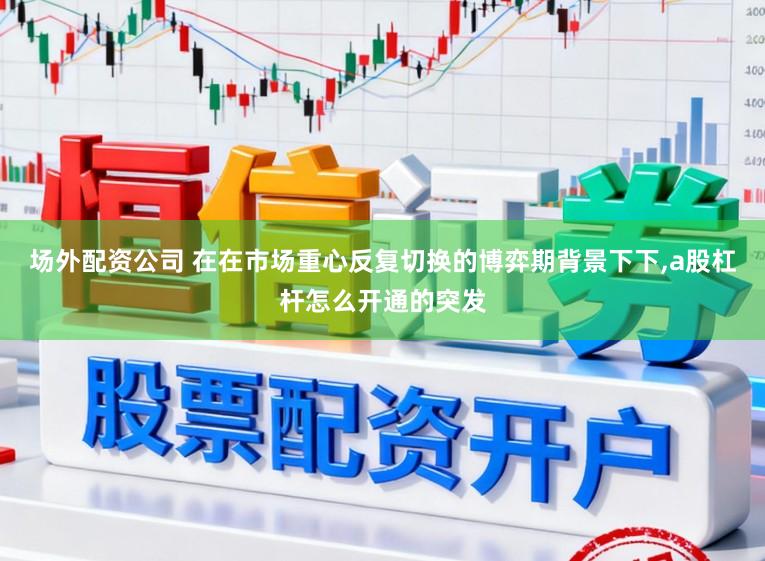 场外配资公司 在在市场重心反复切换的博弈期背景下下，a股杠杆怎么开通的突发