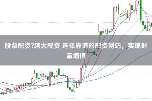 股票配资?越大配资 选择靠谱的配资网站，实现财富增值