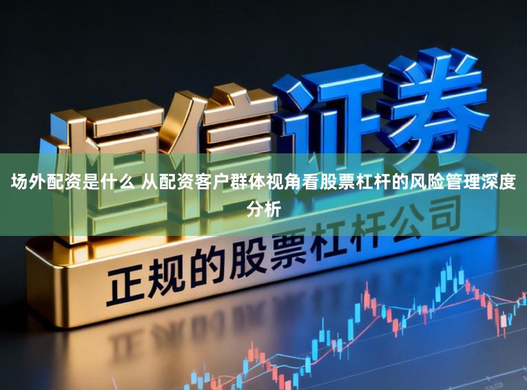 场外配资是什么 从配资客户群体视角看股票杠杆的风险管理深度分析