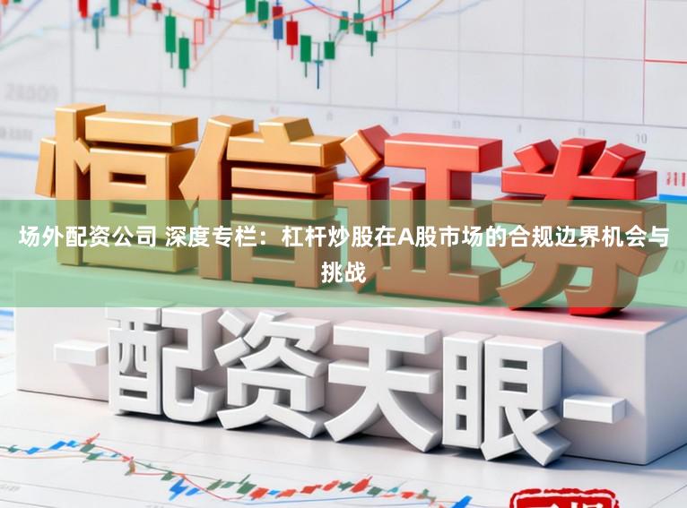 场外配资公司 深度专栏：杠杆炒股在A股市场的合规边界机会与挑战