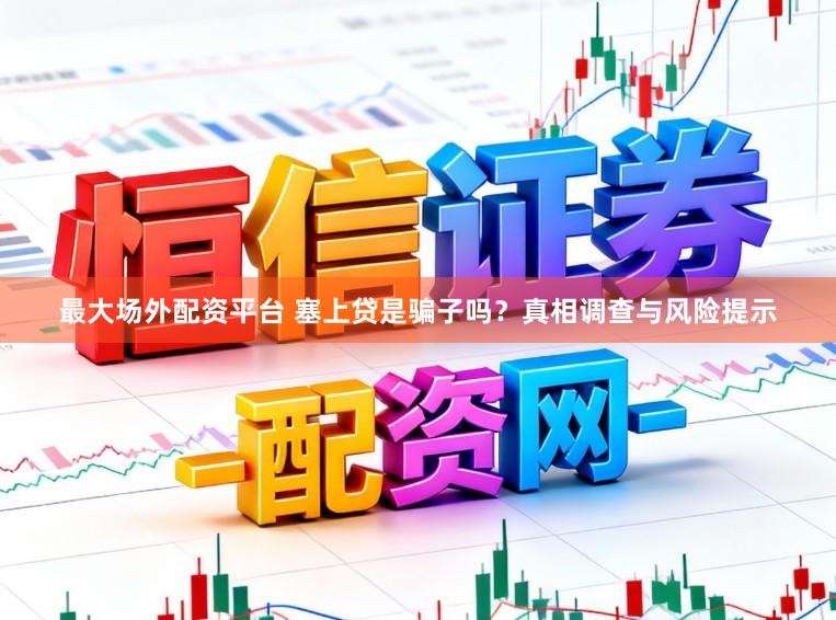 最大场外配资平台 塞上贷是骗子吗？真相调查与风险提示