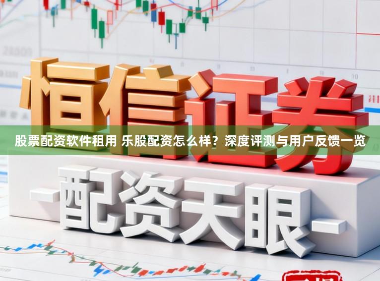股票配资软件租用 乐股配资怎么样？深度评测与用户反馈一览