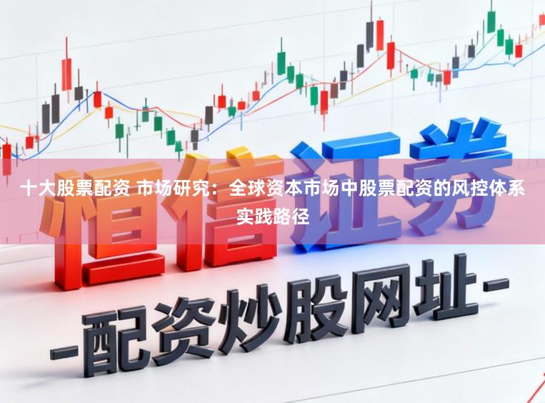 十大股票配资 市场研究:全球资本市场中股票配资的风控体系实践路径